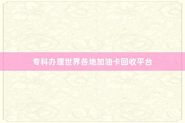 专科办理世界各地加油卡回收平台