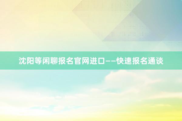 沈阳等闲聊报名官网进口——快速报名通谈