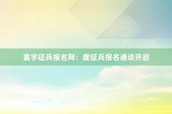 寰宇征兵报名网：度征兵报名通谈开启