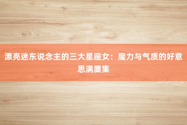 漂亮迷东说念主的三大星座女：魔力与气质的好意思满麇集