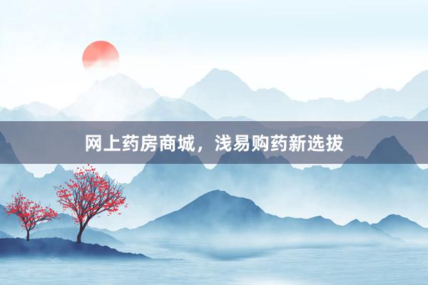 网上药房商城，浅易购药新选拔